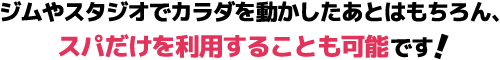 ジムやスタジオでカラダを動かしたあとはもちろん、スパだけを利用することも可能です!
