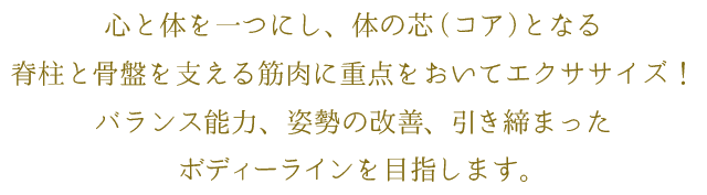 心と体を一つにし、体の芯(コア)となる脊柱と骨盤を支える筋肉に重点をおいてエクササイズ!バランス能力、姿勢の改善、引き締まったボディーラインを目指します。