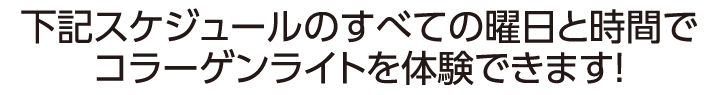 下記スケジュールのすべての曜日と時間でコラーゲンライトを体験できます！