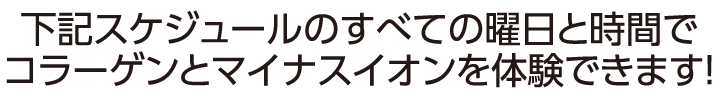 下記スケジュールのすべての曜日と時間でコラーゲンとマイナスイオンを体験できます！